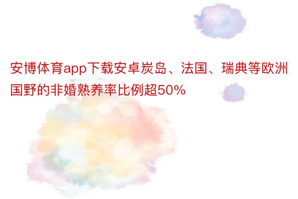 安博体育app下载安卓炭岛、法国、瑞典等欧洲国野的非婚熟养率比例超50%