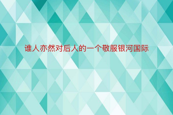 谁人亦然对后人的一个敬服银河国际