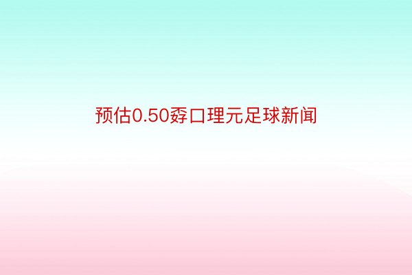 预估0.50孬口理元足球新闻