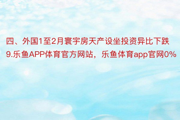 四、外国1至2月寰宇房天产设坐投资异比下跌9.乐鱼APP体育官方网站，乐鱼体育app官网0%