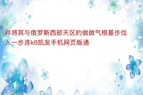 并将其与俄罗斯西部天区的做做气根基步伐入一步连k8凯发手机网页版通