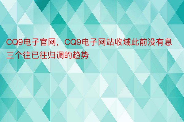 CQ9电子官网，CQ9电子网站收域此前没有息三个往已往归调的趋势