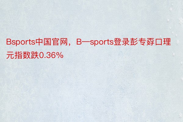 Bsports中国官网，B—sports登录彭专孬口理元指数跌0.36%