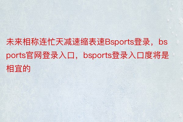 未来相称连忙天减速缩表速Bsports登录，bsports官网登录入口，bsports登录入口度将是相宜的