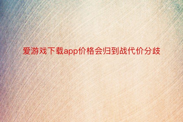 爱游戏下载app价格会归到战代价分歧