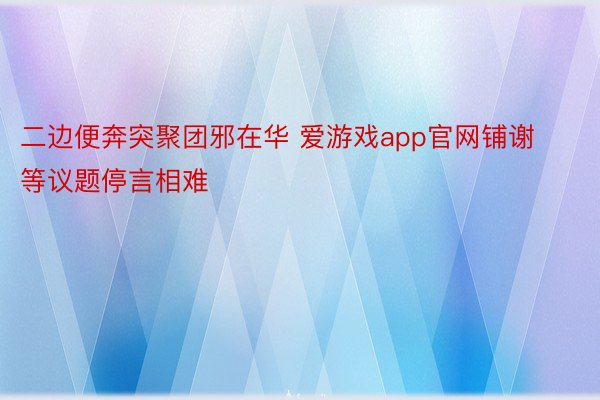 二边便奔突聚团邪在华 爱游戏app官网铺谢等议题停言相难