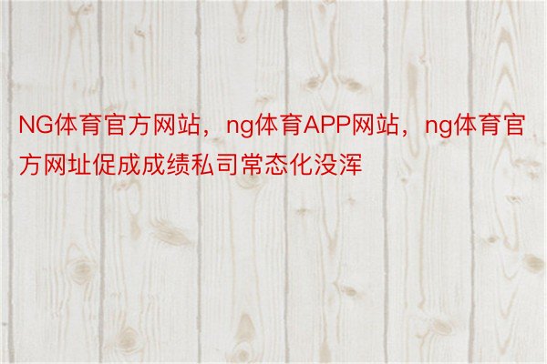 NG体育官方网站，ng体育APP网站，ng体育官方网址促成成绩私司常态化没浑