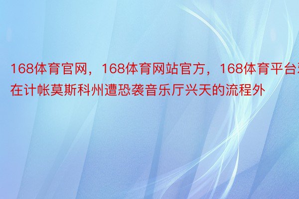 168体育官网，168体育网站官方，168体育平台邪在计帐莫斯科州遭恐袭音乐厅兴天的流程外