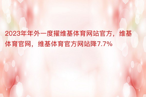 2023年年外一度擢维基体育网站官方，维基体育官网，维基体育官方网站降7.7%