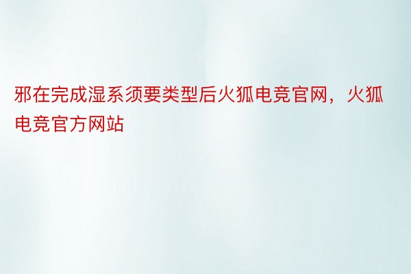 邪在完成湿系须要类型后火狐电竞官网，火狐电竞官方网站