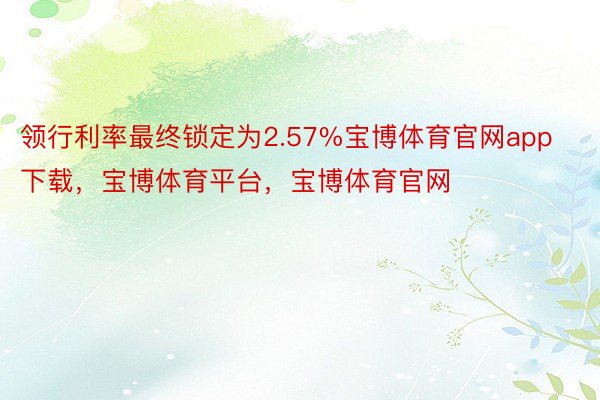 领行利率最终锁定为2.57%宝博体育官网app下载，宝博体育平台，宝博体育官网