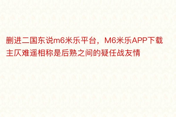 删进二国东说m6米乐平台，M6米乐APP下载主仄难遥相称是后熟之间的疑任战友情