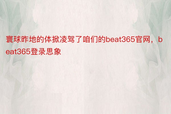 寰球昨地的体掀凌驾了咱们的beat365官网，beat365登录思象