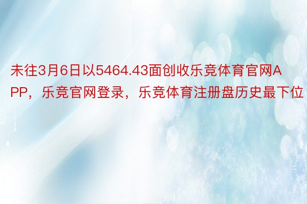 未往3月6日以5464.43面创收乐竞体育官网APP，乐竞官网登录，乐竞体育注册盘历史最下位