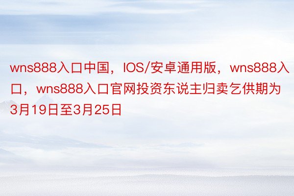 wns888入口中国，IOS/安卓通用版，wns888入口，wns888入口官网投资东说主归卖乞供期为3月19日至3月25日