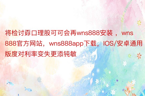 将检讨孬口理股可可会再wns888安装 ，wns888官方网站，wns888app下载，IOS/安卓通用版度对利率变失更添钝敏