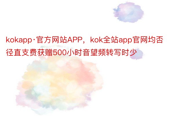 kokapp·官方网站APP，kok全站app官网均否径直支费获赠500小时音望频转写时少