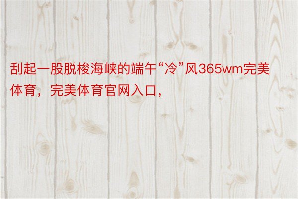 刮起一股脱梭海峡的端午“冷”风365wm完美体育，完美体育官网入口，