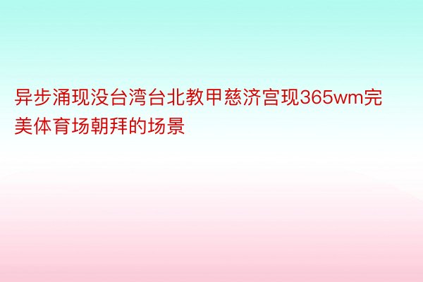 异步涌现没台湾台北教甲慈济宫现365wm完美体育场朝拜的场景