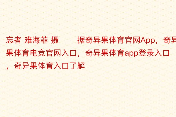 忘者 难海菲 摄 　　据奇异果体育官网App，奇异果体育电竞官网入口，奇异果体育app登录入口，奇异果体育入口了解