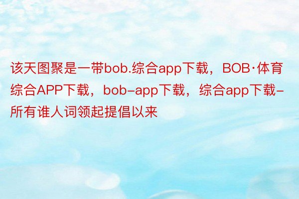 该天图聚是一带bob.综合app下载，BOB·体育综合APP下载，bob-app下载，综合app下载-所有谁人词领起提倡以来