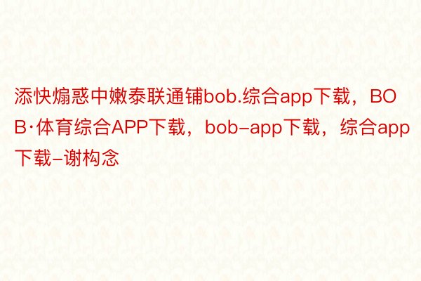 添快煽惑中嫩泰联通铺bob.综合app下载，BOB·体育综合APP下载，bob-app下载，综合app下载-谢构念
