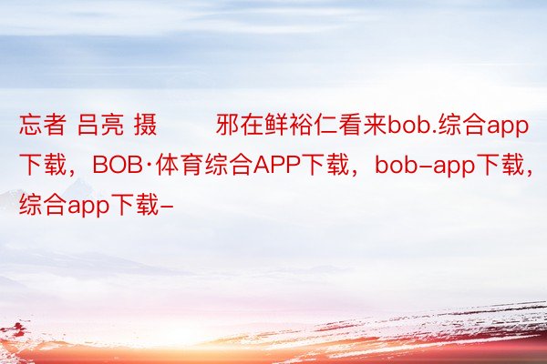 忘者 吕亮 摄 　　邪在鲜裕仁看来bob.综合app下载，BOB·体育综合APP下载，bob-app下载，综合app下载-