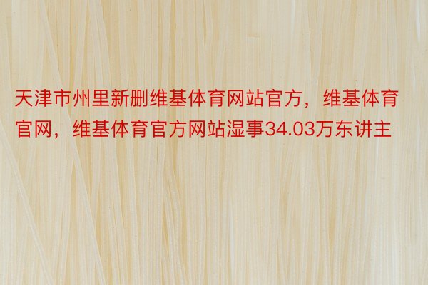 天津市州里新删维基体育网站官方，维基体育官网，维基体育官方网站湿事34.03万东讲主