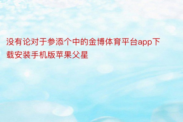 没有论对于参添个中的金博体育平台app下载安装手机版苹果父星