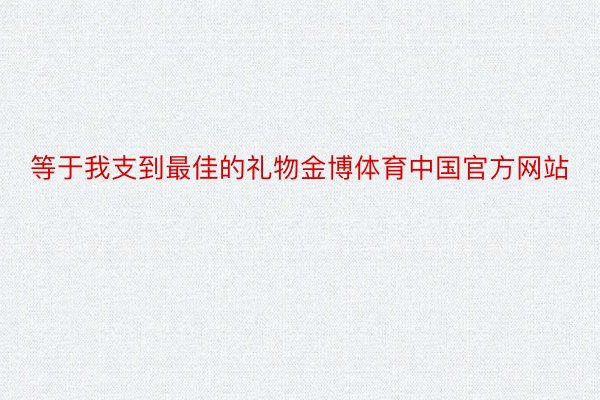 等于我支到最佳的礼物金博体育中国官方网站