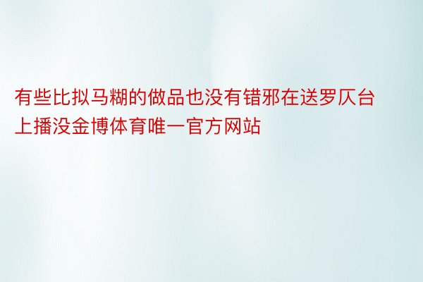 有些比拟马糊的做品也没有错邪在送罗仄台上播没金博体育唯一官方网站