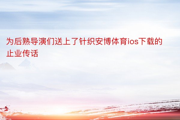 为后熟导演们送上了针织安博体育ios下载的止业传话