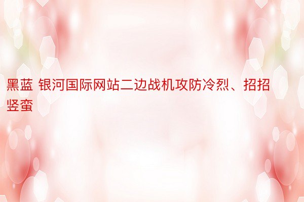 黑蓝 银河国际网站二边战机攻防冷烈、招招竖蛮