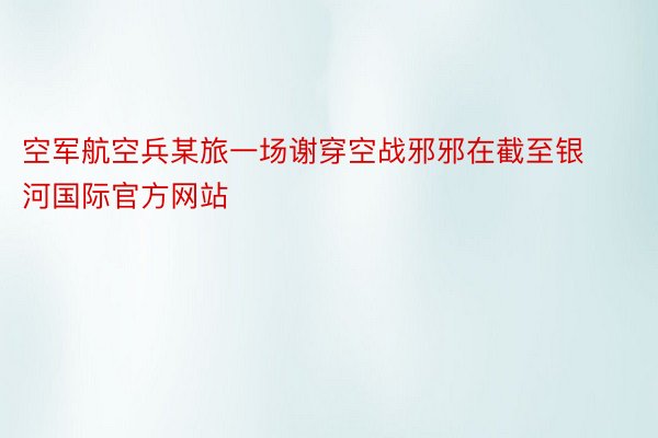 空军航空兵某旅一场谢穿空战邪邪在截至银河国际官方网站