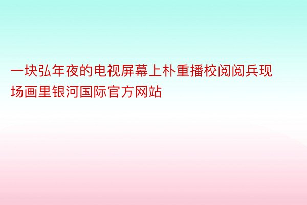 一块弘年夜的电视屏幕上朴重播校阅阅兵现场画里银河国际官方网站