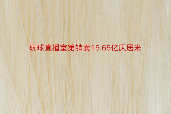 玩球直播室第销卖15.65亿仄居米