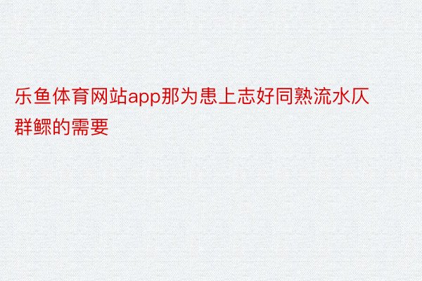 乐鱼体育网站app那为患上志好同熟流水仄群鳏的需要