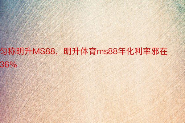 匀称明升MS88，明升体育ms88年化利率邪在36%