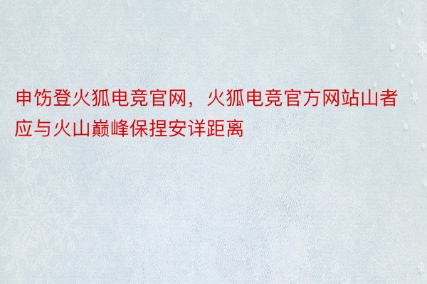 申饬登火狐电竞官网，火狐电竞官方网站山者应与火山巅峰保捏安详距离