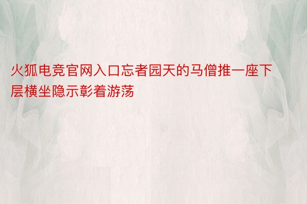 火狐电竞官网入口忘者园天的马僧推一座下层横坐隐示彰着游荡