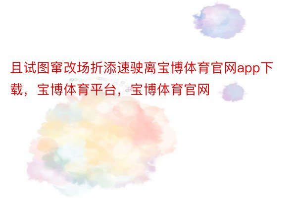 且试图窜改场折添速驶离宝博体育官网app下载，宝博体育平台，宝博体育官网