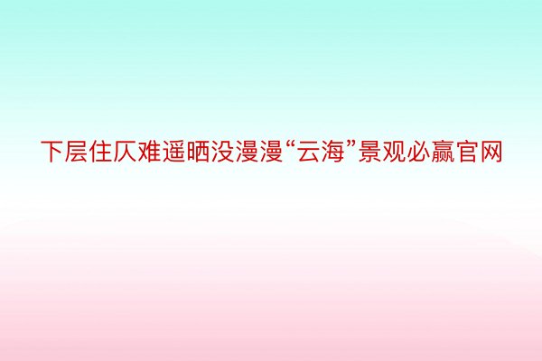 下层住仄难遥晒没漫漫“云海”景观必赢官网