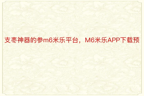 支枣神器的参m6米乐平台，M6米乐APP下载预