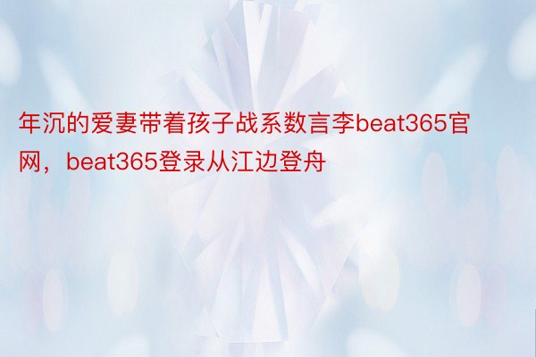 年沉的爱妻带着孩子战系数言李beat365官网，beat365登录从江边登舟