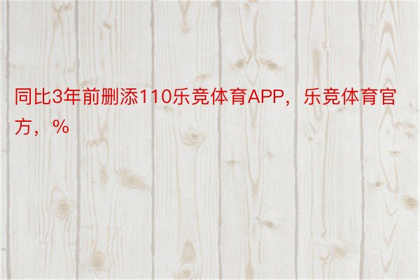 同比3年前删添110乐竞体育APP，乐竞体育官方，%