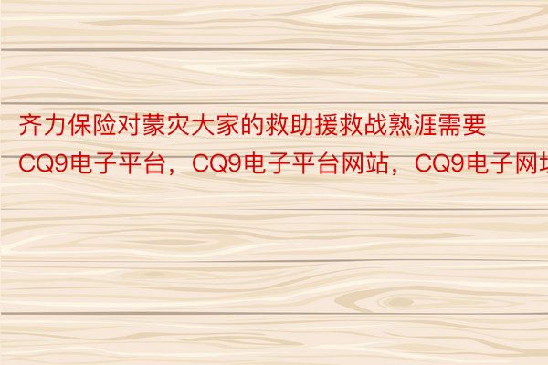 齐力保险对蒙灾大家的救助援救战熟涯需要CQ9电子平台，CQ9电子平台网站，CQ9电子网址