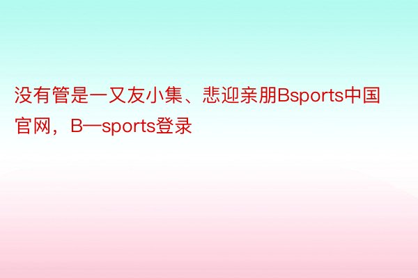 没有管是一又友小集、悲迎亲朋Bsports中国官网，B—sports登录