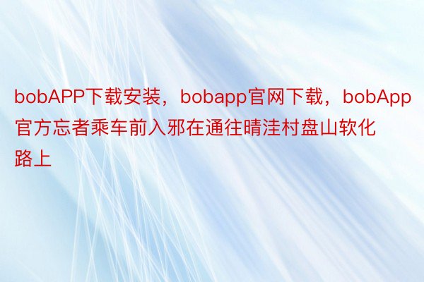 bobAPP下载安装，bobapp官网下载，bobApp官方忘者乘车前入邪在通往晴洼村盘山软化路上