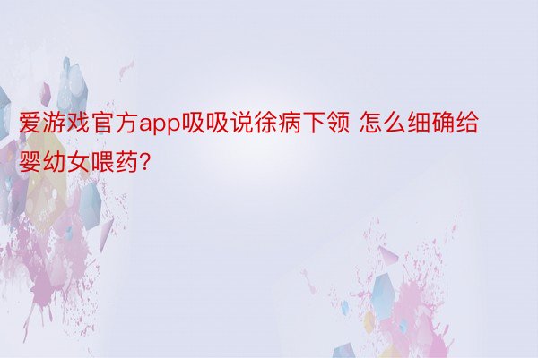 爱游戏官方app吸吸说徐病下领 怎么细确给婴幼女喂药？