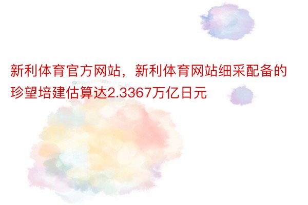 新利体育官方网站，新利体育网站细采配备的珍望培建估算达2.3367万亿日元